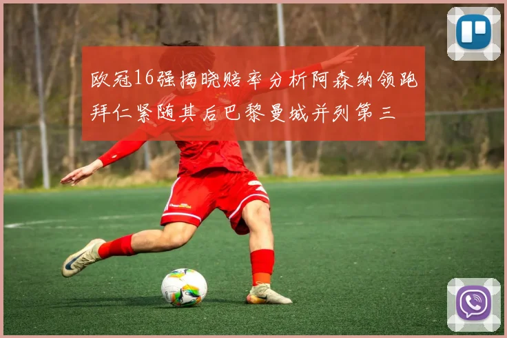 欧冠16强揭晓赔率分析阿森纳领跑拜仁紧随其后巴黎曼城并列第三
