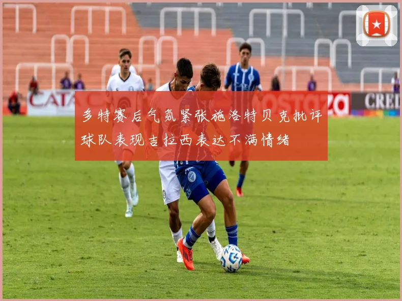 多特赛后气氛紧张施洛特贝克批评球队表现吉拉西表达不满情绪