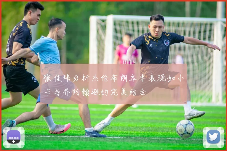 张佳玮分析杰伦布朗本季表现如小卡与乔约翰逊的完美结合