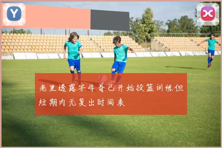 老里透露字母哥已开始投篮训练但短期内无复出时间表
