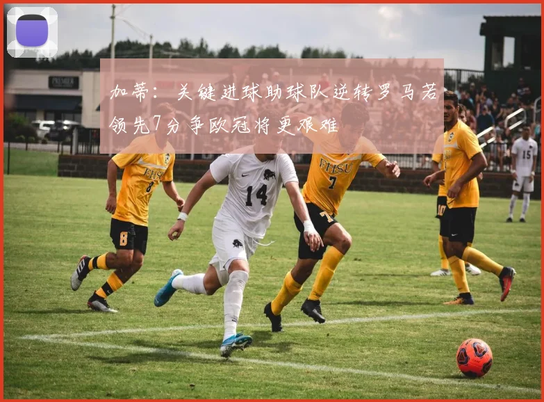 加蒂：关键进球助球队逆转罗马若领先7分争欧冠将更艰难