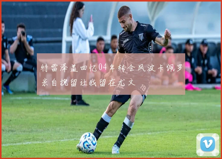 特雷泽盖回忆04年转会风波卡佩罗亲自挽留让我留在尤文