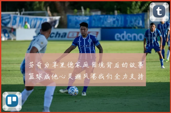 芬奇分享里德家庭困境背后的故事篮球成他心灵避风港我们全力支持与陪伴