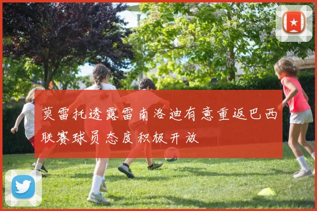 莫雷托透露雷南洛迪有意重返巴西联赛球员态度积极开放