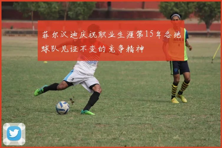 菲尔汉迪庆祝职业生涯第15年各地球队见证不变的竞争精神