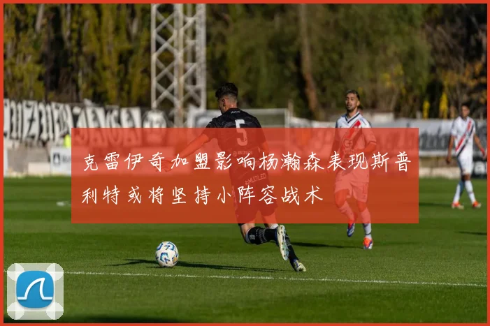 克雷伊奇加盟影响杨瀚森表现斯普利特或将坚持小阵容战术