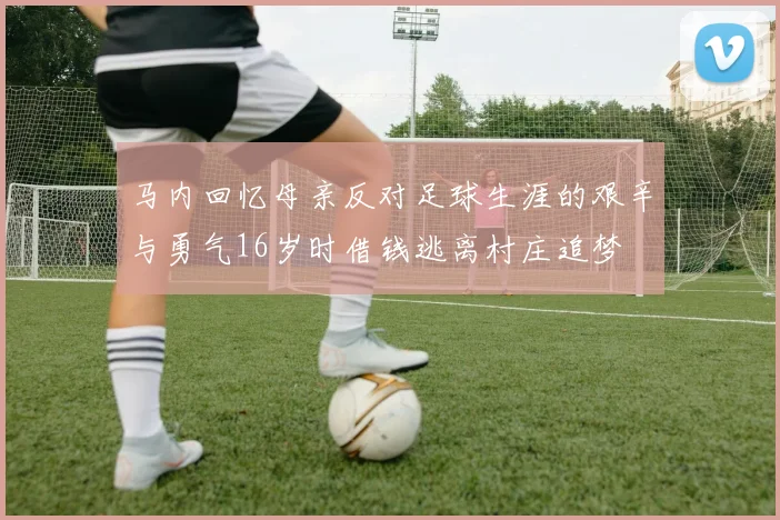 马内回忆母亲反对足球生涯的艰辛与勇气16岁时借钱逃离村庄追梦